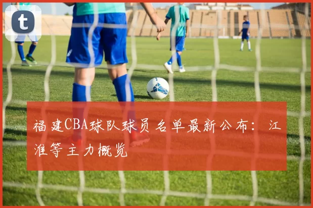 福建CBA球队球员名单最新公布：江淮等主力概览