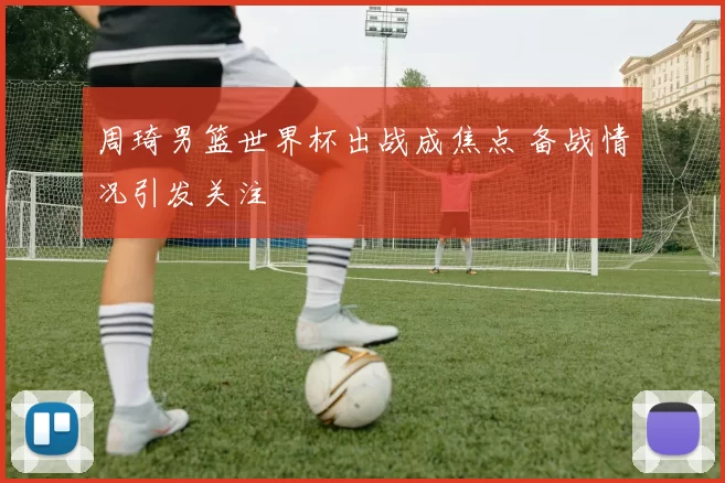 周琦男篮世界杯出战成焦点 备战情况引发关注