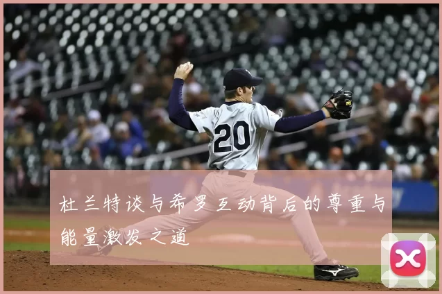杜兰特谈与希罗互动背后的尊重与能量激发之道