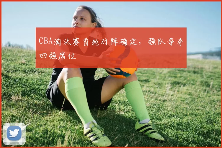 CBA淘汰赛首轮对阵确定，强队争夺四强席位
