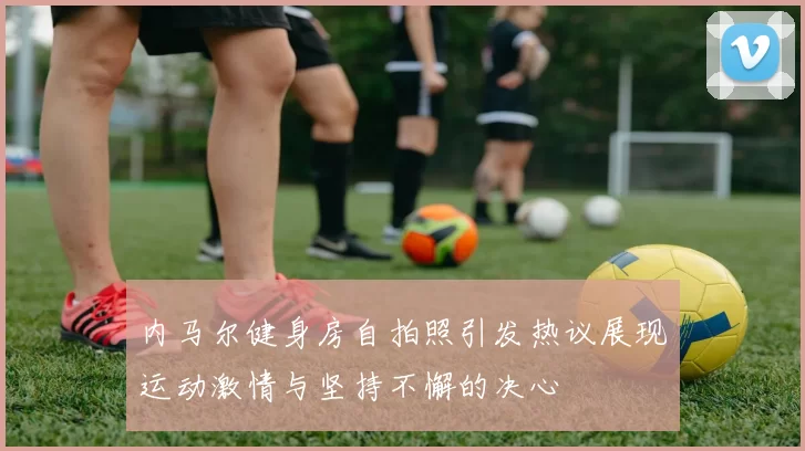 内马尔健身房自拍照引发热议展现运动激情与坚持不懈的决心