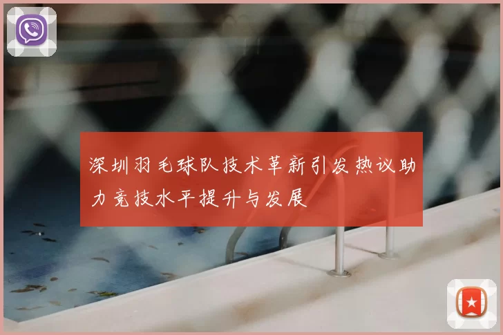 深圳羽毛球队技术革新引发热议助力竞技水平提升与发展