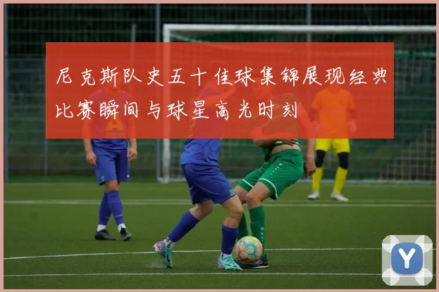 尼克斯队史五十佳球集锦展现经典比赛瞬间与球星高光时刻
