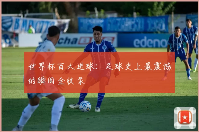 世界杯百大进球：足球史上最震撼的瞬间全收录