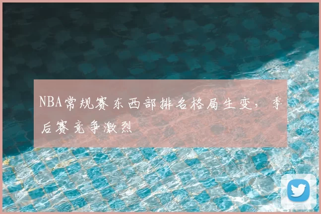 NBA常规赛东西部排名格局生变，季后赛竞争激烈