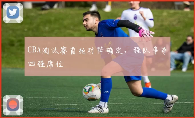 CBA淘汰赛首轮对阵确定，强队争夺四强席位