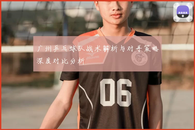 广州乒乓球队战术解析与对手策略深度对比分析