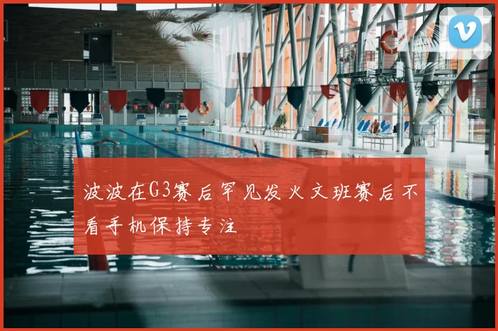 波波在G3赛后罕见发火文班赛后不看手机保持专注