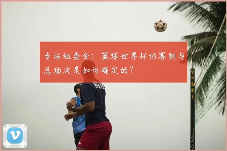 专访组委会：篮球世界杯的赛制与总场次是如何确定的？