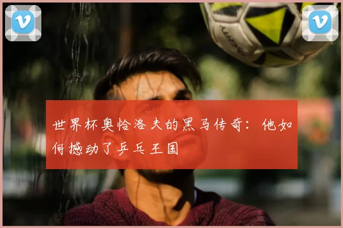世界杯奥恰洛夫的黑马传奇：他如何撼动了乒乓王国