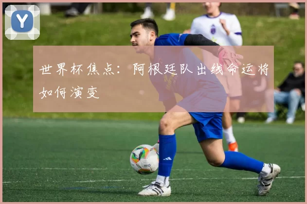 世界杯焦点：阿根廷队出线命运将如何演变