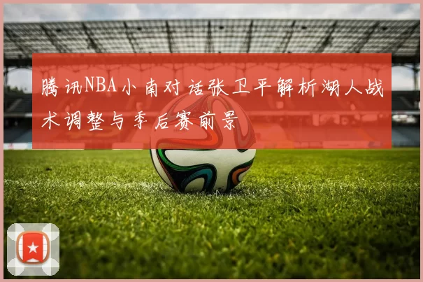 腾讯NBA小南对话张卫平解析湖人战术调整与季后赛前景