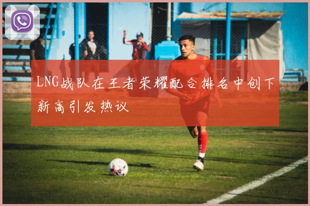 LNG战队在王者荣耀配合排名中创下新高引发热议