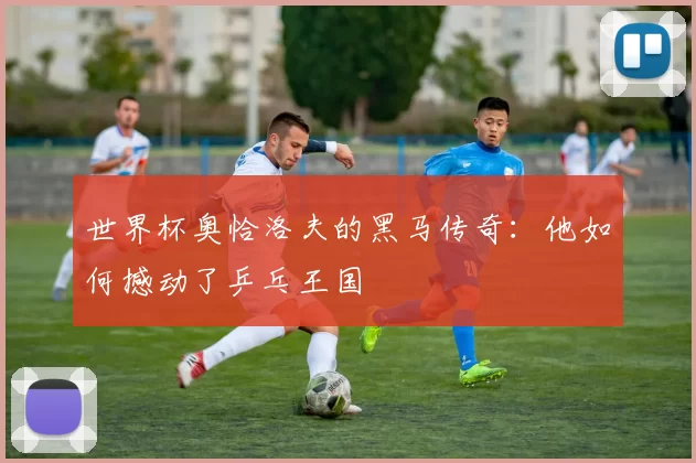 世界杯奥恰洛夫的黑马传奇：他如何撼动了乒乓王国