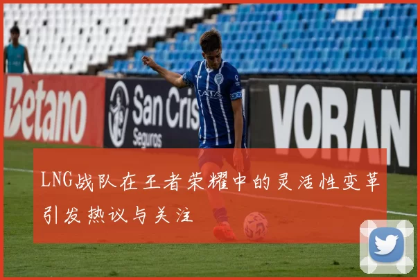 LNG战队在王者荣耀中的灵活性变革引发热议与关注