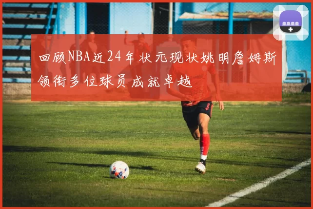 回顾NBA近24年状元现状姚明詹姆斯领衔多位球员成就卓越