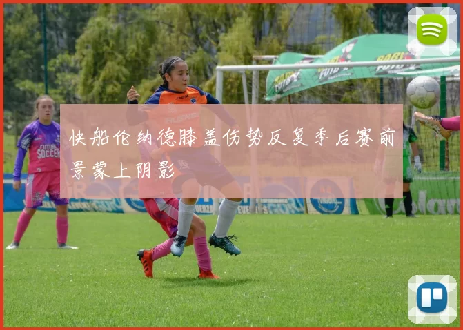 快船伦纳德膝盖伤势反复季后赛前景蒙上阴影