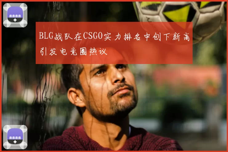 BLG战队在CSGO实力排名中创下新高引发电竞圈热议
