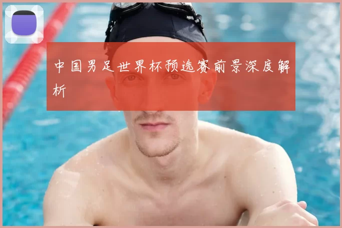 中国男足世界杯预选赛前景深度解析