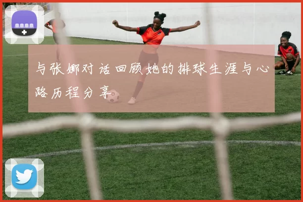 与张娜对话回顾她的排球生涯与心路历程分享