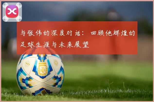 与张伟的深度对话：回顾他辉煌的足球生涯与未来展望