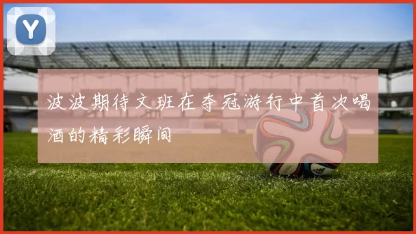 波波期待文班在夺冠游行中首次喝酒的精彩瞬间