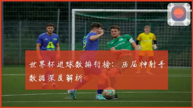 世界杯进球数排行榜：历届神射手数据深度解析