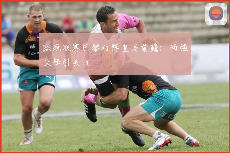 欧冠联赛巴黎对阵皇马前瞻：两强交锋引关注