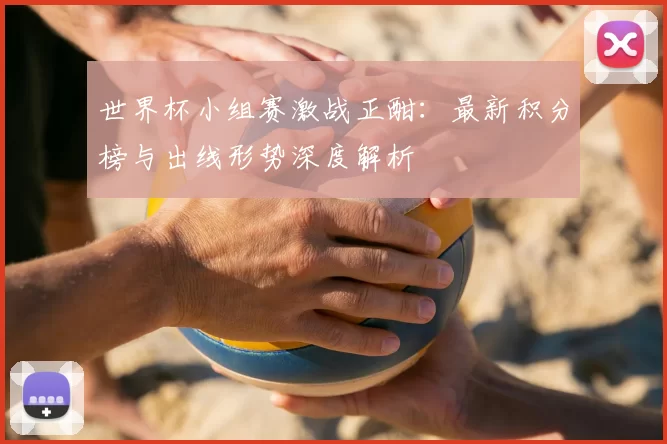 世界杯小组赛激战正酣：最新积分榜与出线形势深度解析