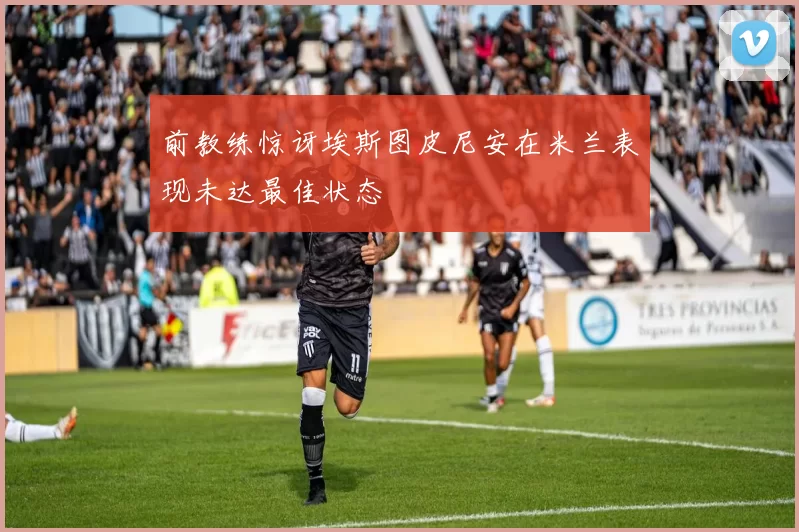 前教练惊讶埃斯图皮尼安在米兰表现未达最佳状态