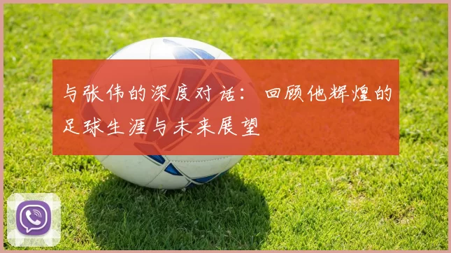 与张伟的深度对话：回顾他辉煌的足球生涯与未来展望