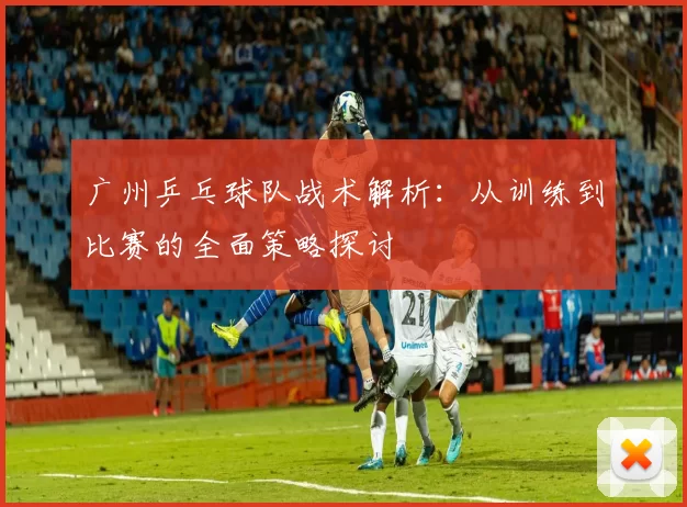 广州乒乓球队战术解析：从训练到比赛的全面策略探讨