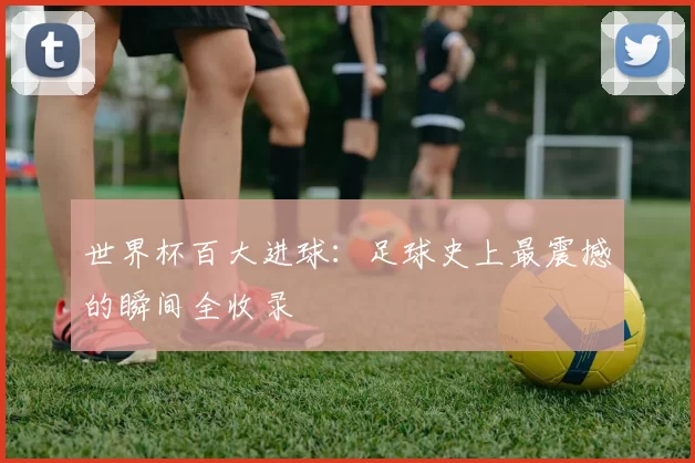 世界杯百大进球：足球史上最震撼的瞬间全收录