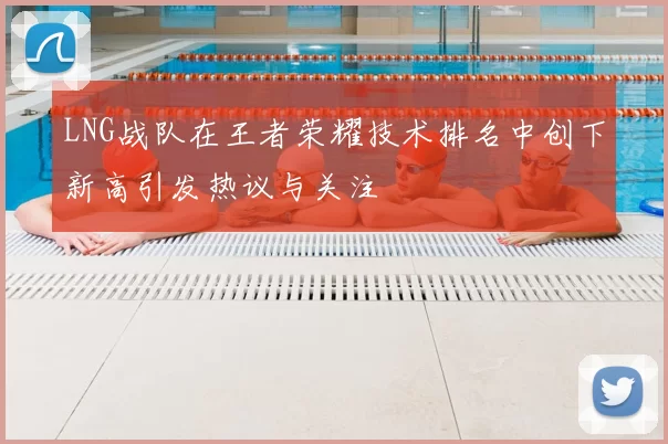 LNG战队在王者荣耀技术排名中创下新高引发热议与关注