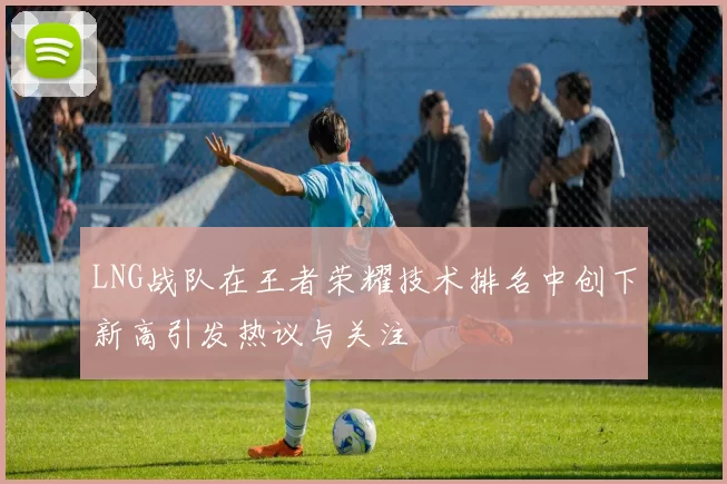 LNG战队在王者荣耀技术排名中创下新高引发热议与关注