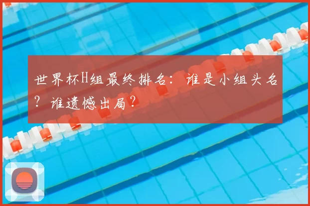 世界杯H组最终排名：谁是小组头名？谁遗憾出局？