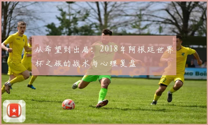从希望到出局：2018年阿根廷世界杯之旅的战术与心理复盘
