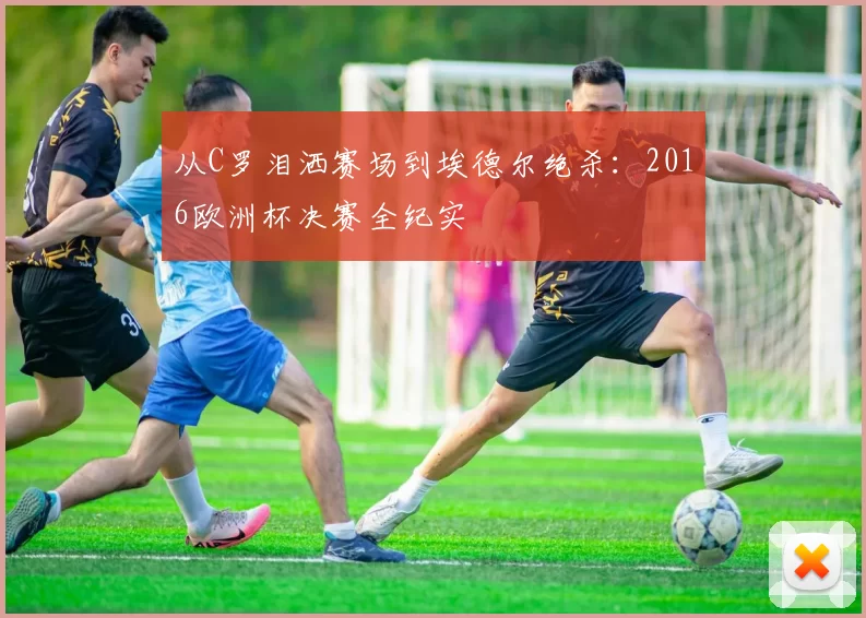 从C罗泪洒赛场到埃德尔绝杀:2016欧洲杯决赛全纪实