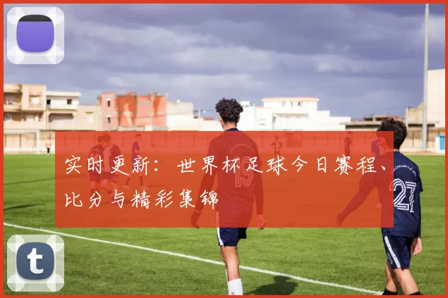实时更新:世界杯足球今日赛程、比分与精彩集锦