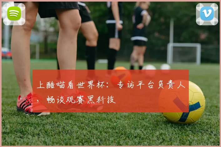 上酷喵看世界杯：专访平台负责人，畅谈观赛黑科技