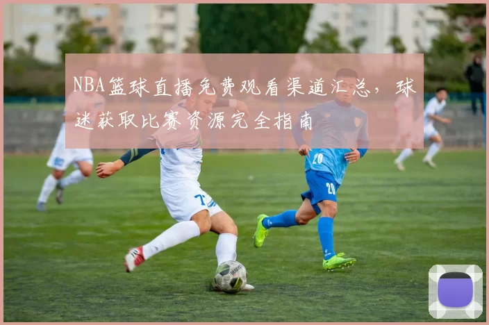 NBA篮球直播免费观看渠道汇总,球迷获取比赛资源完全指南