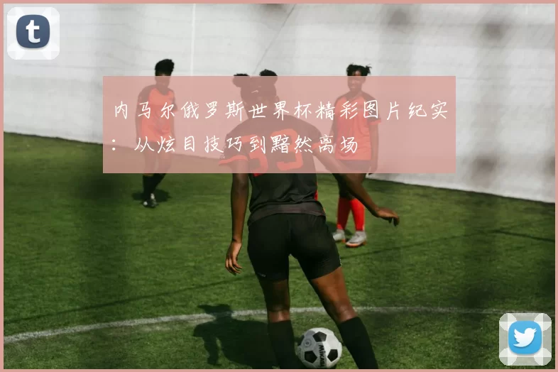 内马尔俄罗斯世界杯精彩图片纪实:从炫目技巧到黯然离场
