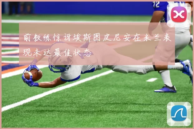前教练惊讶埃斯图皮尼安在米兰表现未达最佳状态