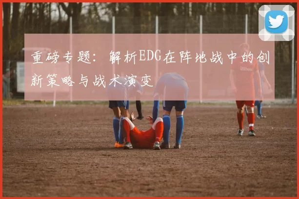 重磅专题：解析EDG在阵地战中的创新策略与战术演变