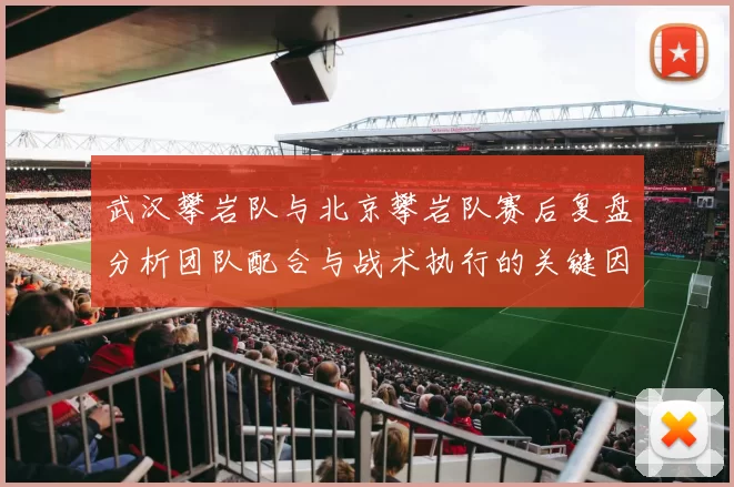 武汉攀岩队与北京攀岩队赛后复盘分析团队配合与战术执行的关键因素