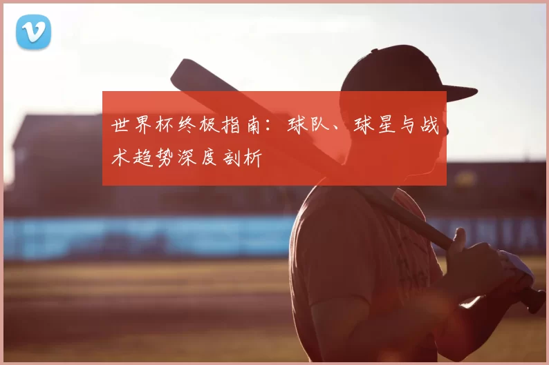 世界杯终极指南：球队、球星与战术趋势深度剖析