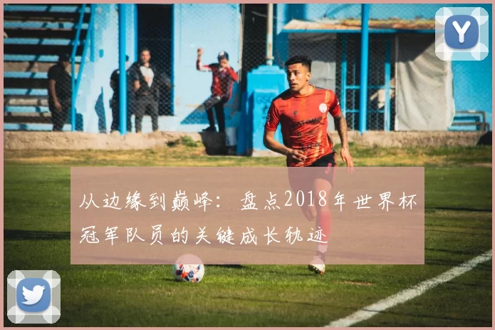 从边缘到巅峰:盘点2018年世界杯冠军队员的关键成长轨迹