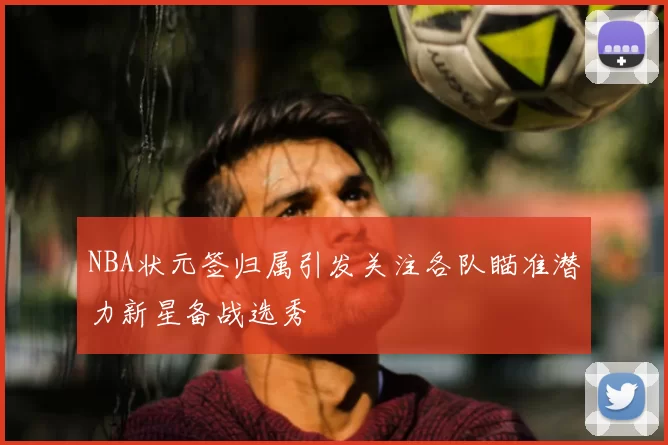 NBA状元签归属引发关注各队瞄准潜力新星备战选秀