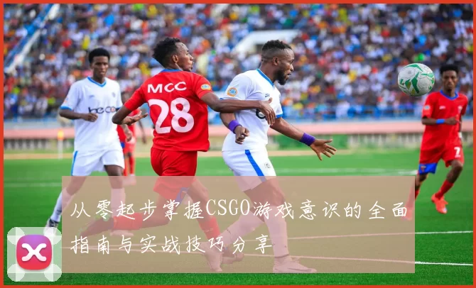 从零起步掌握CSGO游戏意识的全面指南与实战技巧分享
