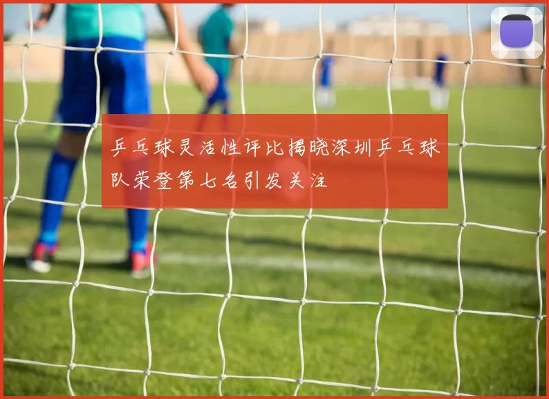 乒乓球灵活性评比揭晓深圳乒乓球队荣登第七名引发关注